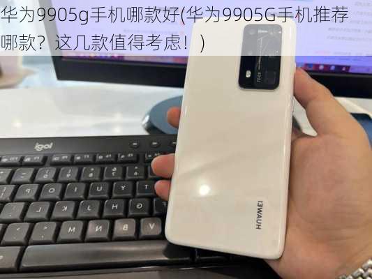 华为9905g手机哪款好(华为9905G手机推荐哪款？这几款值得考虑！)