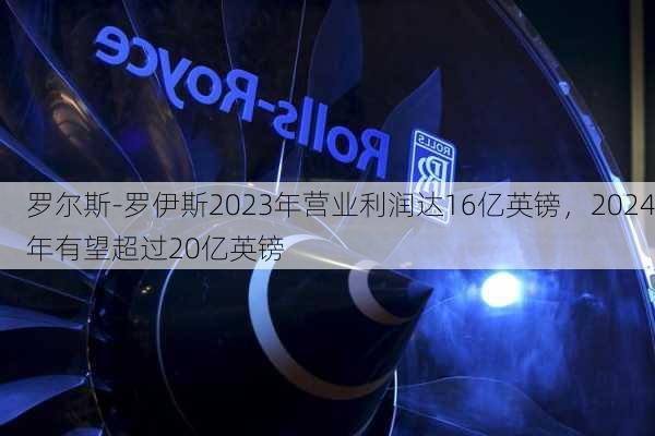 罗尔斯-罗伊斯2023年营业利润达16亿英镑，2024年有望超过20亿英镑