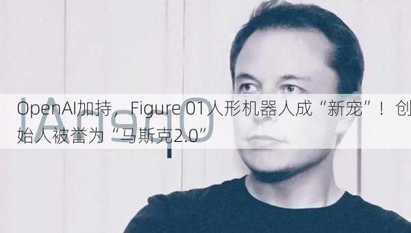 OpenAI加持，Figure 01人形机器人成“新宠”！创始人被誉为“马斯克2.0”