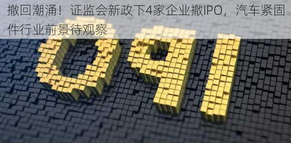 撤回潮涌！证监会新政下4家企业撤IPO，汽车紧固件行业前景待观察