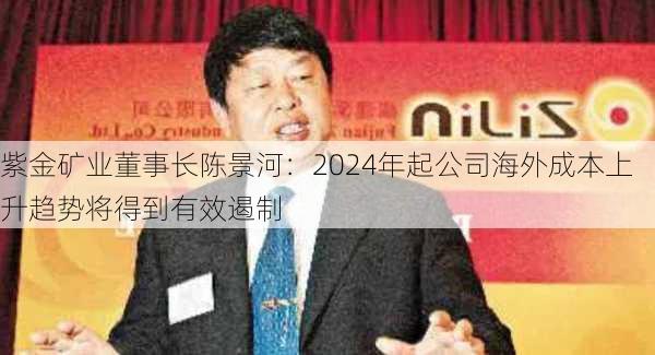 紫金矿业董事长陈景河：2024年起公司海外成本上升趋势将得到有效遏制