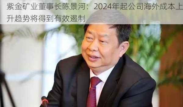 紫金矿业董事长陈景河：2024年起公司海外成本上升趋势将得到有效遏制