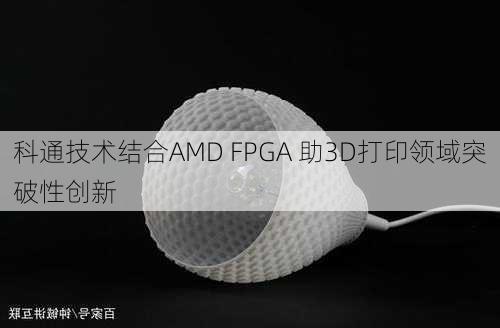 科通技术结合AMD FPGA 助3D打印领域突破性创新