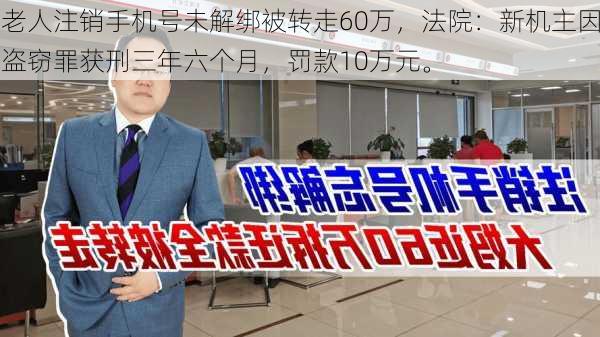 老人注销手机号未解绑被转走60万，法院：新机主因盗窃罪获刑三年六个月，罚款10万元。