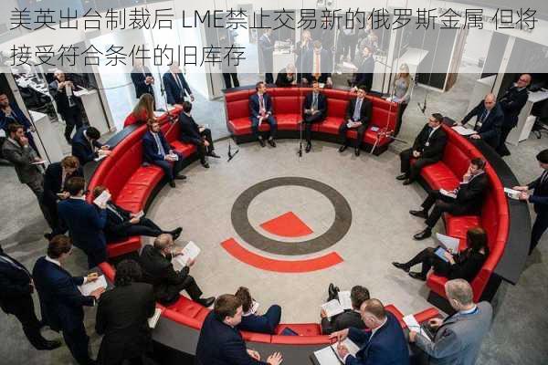 美英出台制裁后 LME禁止交易新的俄罗斯金属 但将接受符合条件的旧库存