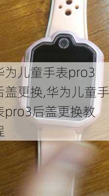 华为儿童手表pro3后盖更换,华为儿童手表pro3后盖更换教程