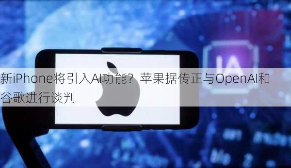 新iPhone将引入AI功能？苹果据传正与OpenAI和谷歌进行谈判