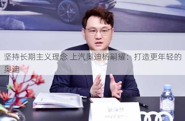 坚持长期主义理念 上汽奥迪杨嗣耀：打造更年轻的奥迪