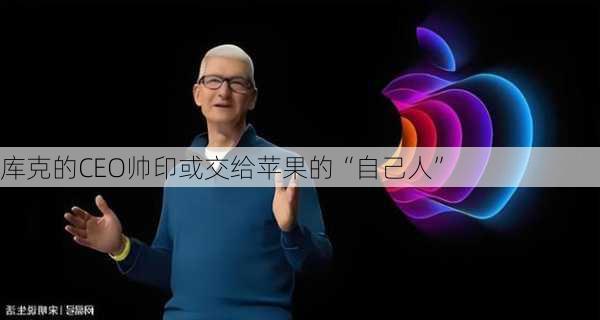 库克的CEO帅印或交给苹果的“自己人”