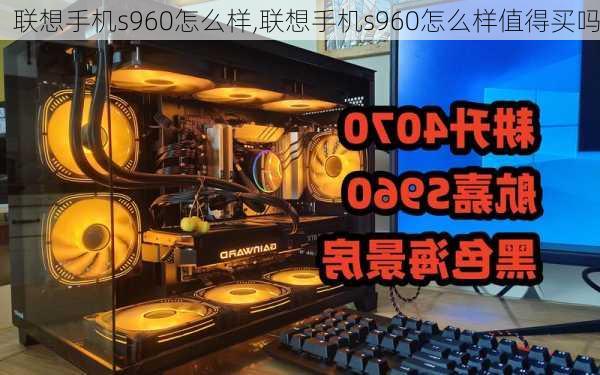 联想手机s960怎么样,联想手机s960怎么样值得买吗