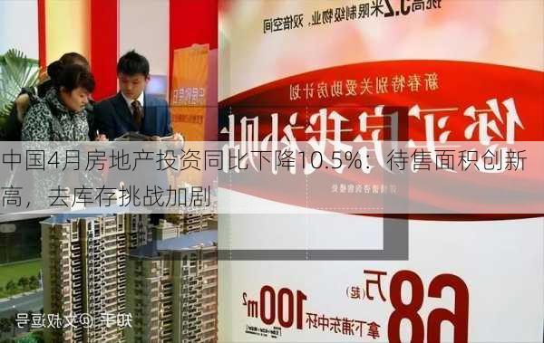 中国4月房地产投资同比下降10.5%：待售面积创新高，去库存挑战加剧