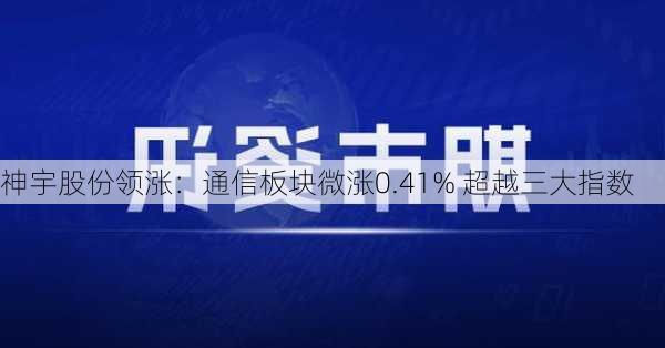 神宇股份领涨：通信板块微涨0.41% 超越三大指数