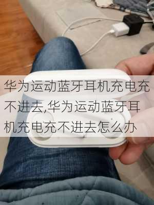 华为运动蓝牙耳机充电充不进去,华为运动蓝牙耳机充电充不进去怎么办