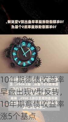 10年期德债收益率早盘出现V型反转，10年期意债收益率涨5个基点