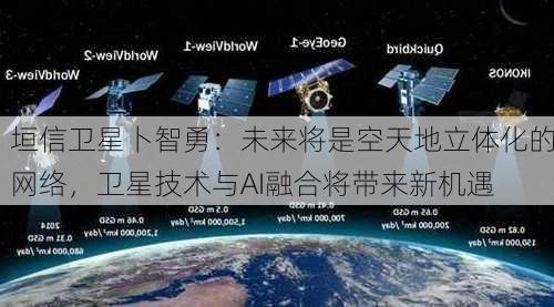 垣信卫星卜智勇：未来将是空天地立体化的网络，卫星技术与AI融合将带来新机遇