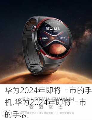 华为2024年即将上市的手机,华为2024年即将上市的手表