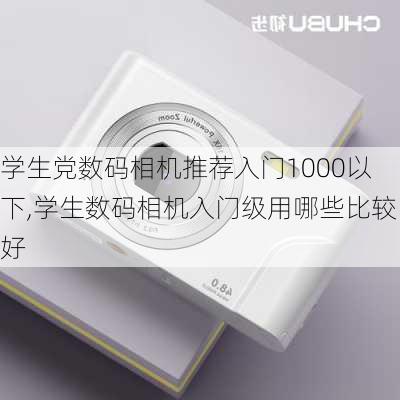 学生党数码相机推荐入门1000以下,学生数码相机入门级用哪些比较好