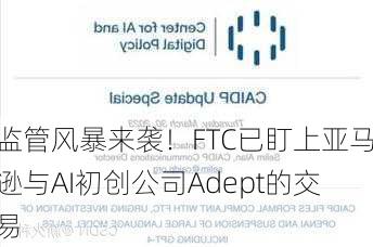 监管风暴来袭！FTC已盯上亚马逊与AI初创公司Adept的交易