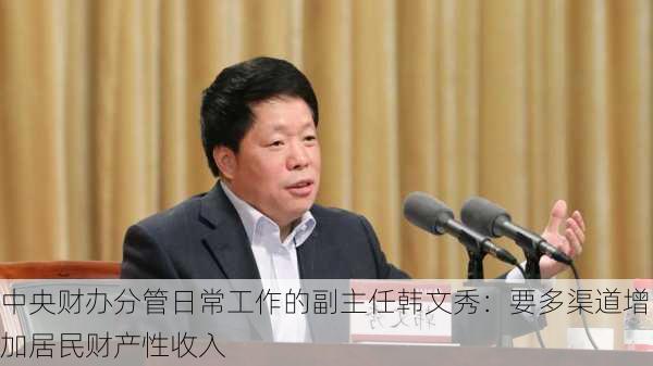 中央财办分管日常工作的副主任韩文秀：要多渠道增加居民财产性收入