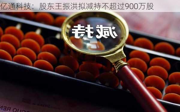 亿通科技：股东王振洪拟减持不超过900万股