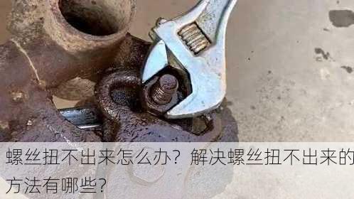 螺丝扭不出来怎么办？解决螺丝扭不出来的方法有哪些？