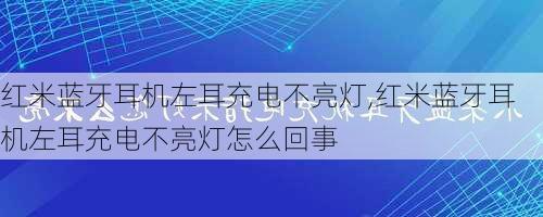 红米蓝牙耳机左耳充电不亮灯,红米蓝牙耳机左耳充电不亮灯怎么回事