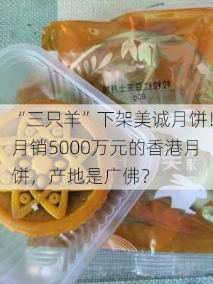 “三只羊”下架美诚月饼！月销5000万元的香港月饼，产地是广佛？