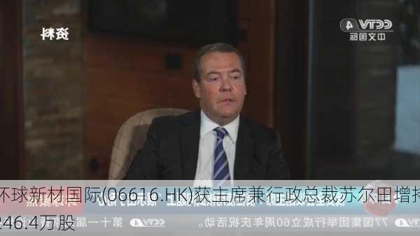 环球新材国际(06616.HK)获主席兼行政总裁苏尔田增持246.4万股