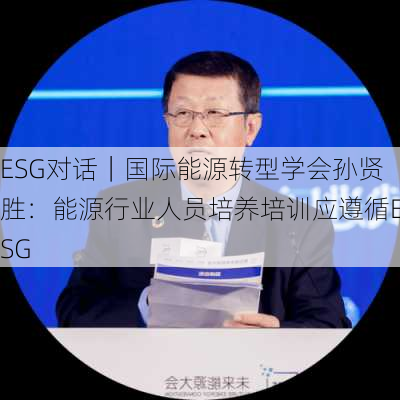 ESG对话｜国际能源转型学会孙贤胜：能源行业人员培养培训应遵循ESG