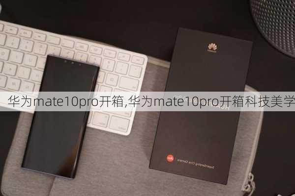 华为mate10pro开箱,华为mate10pro开箱科技美学