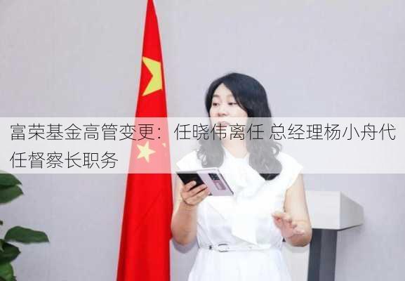 富荣基金高管变更：任晓伟离任 总经理杨小舟代任督察长职务