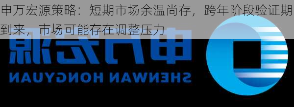 申万宏源策略：短期市场余温尚存，跨年阶段验证期到来，市场可能存在调整压力