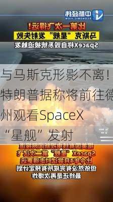 与马斯克形影不离！特朗普据称将前往德州观看SpaceX“星舰”发射