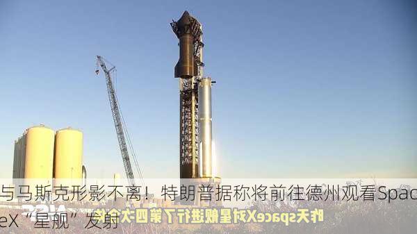 与马斯克形影不离！特朗普据称将前往德州观看SpaceX“星舰”发射