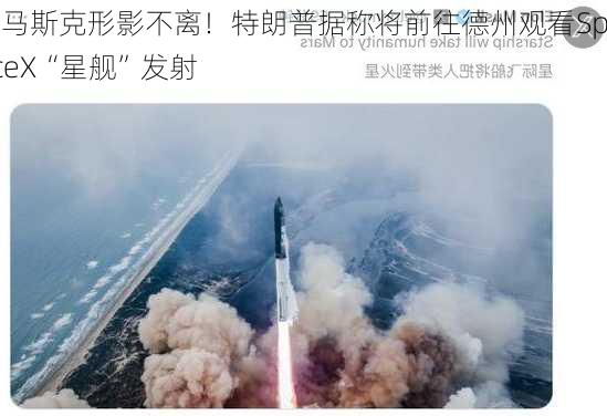 与马斯克形影不离！特朗普据称将前往德州观看SpaceX“星舰”发射