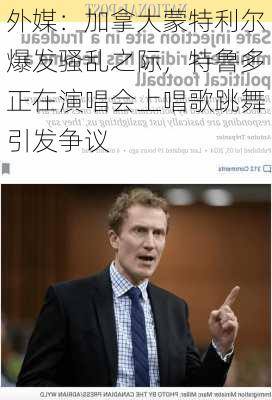 外媒：加拿大蒙特利尔爆发骚乱之际，特鲁多正在演唱会上唱歌跳舞引发争议