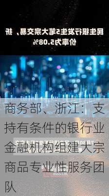 商务部、浙江：支持有条件的银行业金融机构组建大宗商品专业性服务团队