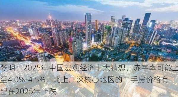 张明：2025年中国宏观经济十大猜想，赤字率可能上调至4.0%-4.5%，北上广深核心地区的二手房价格有望在2025年止跌