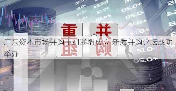 广东资本市场并购重组联盟成立 新质并购论坛成功举办